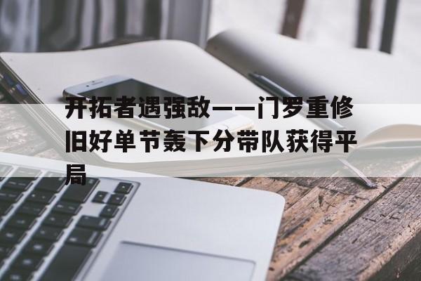 pg电子模拟器-包含开拓者遇强敌——门罗重修旧好单节轰下分带队获得平局的词条